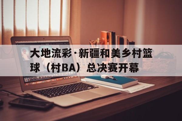 大地流彩·新疆和美乡村篮球（村BA）总决赛开幕的简单介绍