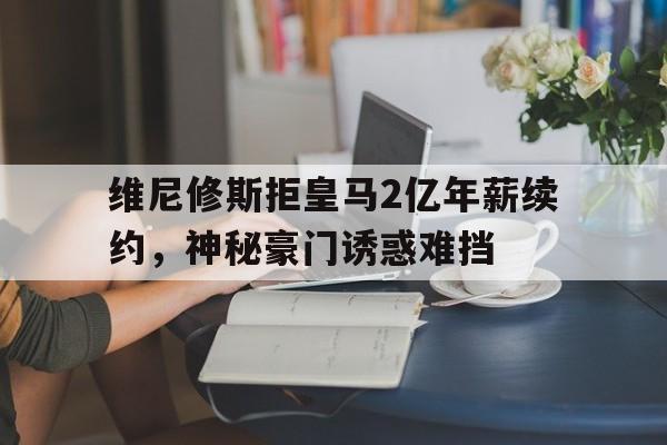天博体育下载-关于维尼修斯拒皇马2亿年薪续约，神秘豪门诱惑难挡的信息